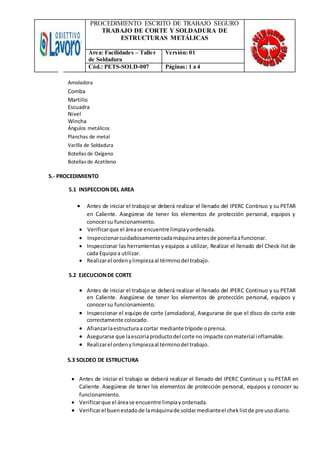 PROCEDIMIENTO ESCRITO DE TRABAJO SEGURO
TRABAJO DE CORTE Y SOLDADURA DE
ESTRUCTURAS METÁLICAS
Área: Facilidades – Taller
de Soldadura
Versión: 01
Cód.: PETS-SOLD-007 Páginas: 1 a 4
Amoladora
Comba
Martillo
Escuadra
Nivel
Wincha
Ángulos metálicos
Planchas de metal
Varilla de Soldadura
Botellas de Oxígeno
Botellas de Acetileno
5.- PROCEDIMIENTO
5.1 INSPECCIONDEL AREA
 Antes de iniciar el trabajo se deberá realizar el llenado del IPERC Continuo y su PETAR
en Caliente. Asegúrese de tener los elementos de protección personal, equipos y
conocersu funcionamiento.
 Verificarque el árease encuentre limpiayordenada.
 Inspeccionarcuidadosamentecadamáquinaantesde ponerlaafuncionar.
 Inspeccionar las herramientas y equipos a utilizar, Realizar el llenado del Check-list de
cada Equipoa utilizar.
 Realizarel ordenylimpiezaal términodel trabajo.
5.2 EJECUCIONDE CORTE
 Antes de iniciar el trabajo se deberá realizar el llenado del IPERC Continuo y su PETAR
en Caliente. Asegúrese de tener los elementos de protección personal, equipos y
conocersu funcionamiento.
 Inspeccionar el equipo de corte (amoladora), Asegurarse de que el disco de corte este
correctamente colocado.
 Afianzarlaestructuraa cortar mediante trípode oprensa.
 Asegurarse que laescoriaproductodel corte no impacte conmaterial inflamable.
 Realizarel ordenylimpiezaal términodel trabajo.
5.3 SOLDEO DE ESTRUCTURA
 Antes de iniciar el trabajo se deberá realizar el llenado del IPERC Continuo y su PETAR en
Caliente. Asegúrese de tener los elementos de protección personal, equipos y conocer su
funcionamiento.
 Verificarque el árease encuentre limpiayordenada.
 Verificarel buenestadode lamáquinade soldarmedianteel cheklistde pre usodiario.
 