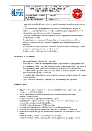 PROCEDIMIENTO ESCRITO DE TRABAJO SEGURO
TRABAJO DE CORTE Y SOLDADURA DE
ESTRUCTURAS METÁLICAS
Área: Facilidades – Taller
de Soldadura
Versión: 01
Cód.: PETS-SOLD-007 Páginas: 1 a 4
 Prepararlas partesMetálicasa soldar,Procurandonosobre esforzarel cuerpocon más de
25 Kg.
 Es Obligatorioque el Soldadoryel ayudante usenentodomomentolosequiposde
protecciónpersonal comolacareta de soldar,Mandil,Escarpín,mangas, Respirador,al
manipularlosmaterialesyenejecuciónde lasoldadura.
 Colocarlosbiombosde maneraadecuadapara evitarla exposiciónde laRadiaciónalos
trabajadorescolindantes.
 Antesde iniciarconel soldeo,Verificarque hayaunabuenaventilaciónenel área.
 Aplicarlasoldaduraenposturaadecuadapara evitarsobre exposiciónaloshumos
metálicos.
 Darel acabado correspondiente con el Esmerilado, previa inspección de la amoladora, usando
los tapones auditivos y careta facial en todo momento.
 Realizarel ordenylimpiezaal términodel trabajo.
5.1 MEDIDAS DE SEGURIDAD
 Mantengael área de trabajolimpiayordenada
 Verificarel buenestadode loscomponentesde laMaquinade soldaryequiposdel taller.
 Se deberá evitar soldar si hay presencia de materiales inflamables en el área o próximas a
la donde se ejecutarael trabajo,retirándolasocubriéndolasconunamanta ignifuga.
 Se deberá utilizar guantes adecuados para evitar el contacto térmico con metales
incandescentesque puedancausardaño.
 El área de trabajo deberá de tener una ventilación adecuada por la eliminación de gases y
humosmetálicos.
 Utilice Protecciónparalosojos,siempre utilice lentesde seguridadapropiados.
6.- RESTRICCIONES
 El Operariodeberátenerexperienciaenlamanipulaciónde losEquipospresentesenlos
trabajosde un tallerde soldadura.
 Utilizarlosequipossolocuandoesténenbuenascondicionesde operaciónprevia
verificaciónde losmismos.
 Respete lasnormasde seguridadparaun trabajoseguro.
 Los trabajadoresdeberánusarentodomomentosusequiposde protecciónpersonal
durante el procesode ejecuciónde sutrabajo.
 Prohibidorealizarel trabajosinel IPERCrespectivo
 Prohibidorealizarel trabajosinel PETARrespectivo(trabajosenCaliente)
 Prohibidorealizarel trabajosinlaautorizaciónyordende trabajo porel supervisor
 Prohibidorealizarlostrabajossi el operarionocuentacon susEPP adecuadosyen buen
estado.
 Prohibidoel trabajosi existepocailuminaciónyventilación.
 Prohibidoel trabajosinhaberrealizadoel check-listrespectivode losequiposautilizar.
 