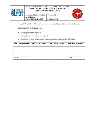 PROCEDIMIENTO ESCRITO DE TRABAJO SEGURO
TRABAJO DE CORTE Y SOLDADURA DE
ESTRUCTURAS METÁLICAS
Área: Facilidades – Taller
de Soldadura
Versión: 01
Cód.: PETS-SOLD-007 Páginas: 1 a 4
 Prohibido el trabajosi losequiposyherramientasautilizaresténenmalascondiciones.
SE PARALIZARÁ EL TRABAJO POR:
 Faltade gestiónde seguridad.
 Faltade Equipode protecciónpersonal.
 Condicionesoactossubestándaresque comprometanla seguridaddelTrabajo.
PREPARADO POR: REVISADO POR: REVISADO POR: APROBADO POR:
Fecha: Fecha:
 