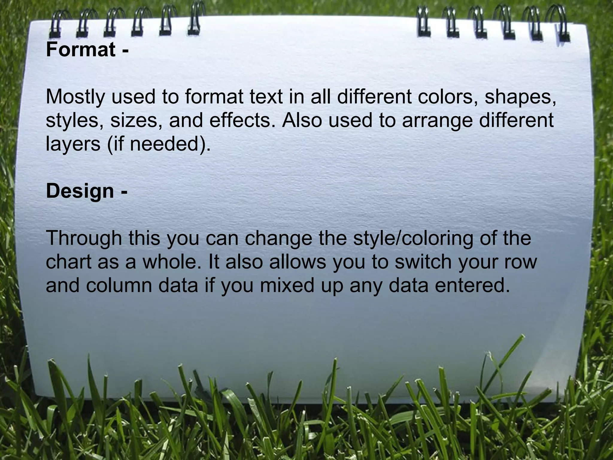 Format -      Mostly used to format text in all different colors, shapes, styles, sizes, and effects. Also used to arrange different layers (if needed).   Design -      Through this you can change the style/coloring of the chart as a whole. It also allows you to switch your row and column data if you mixed up any data entered. 