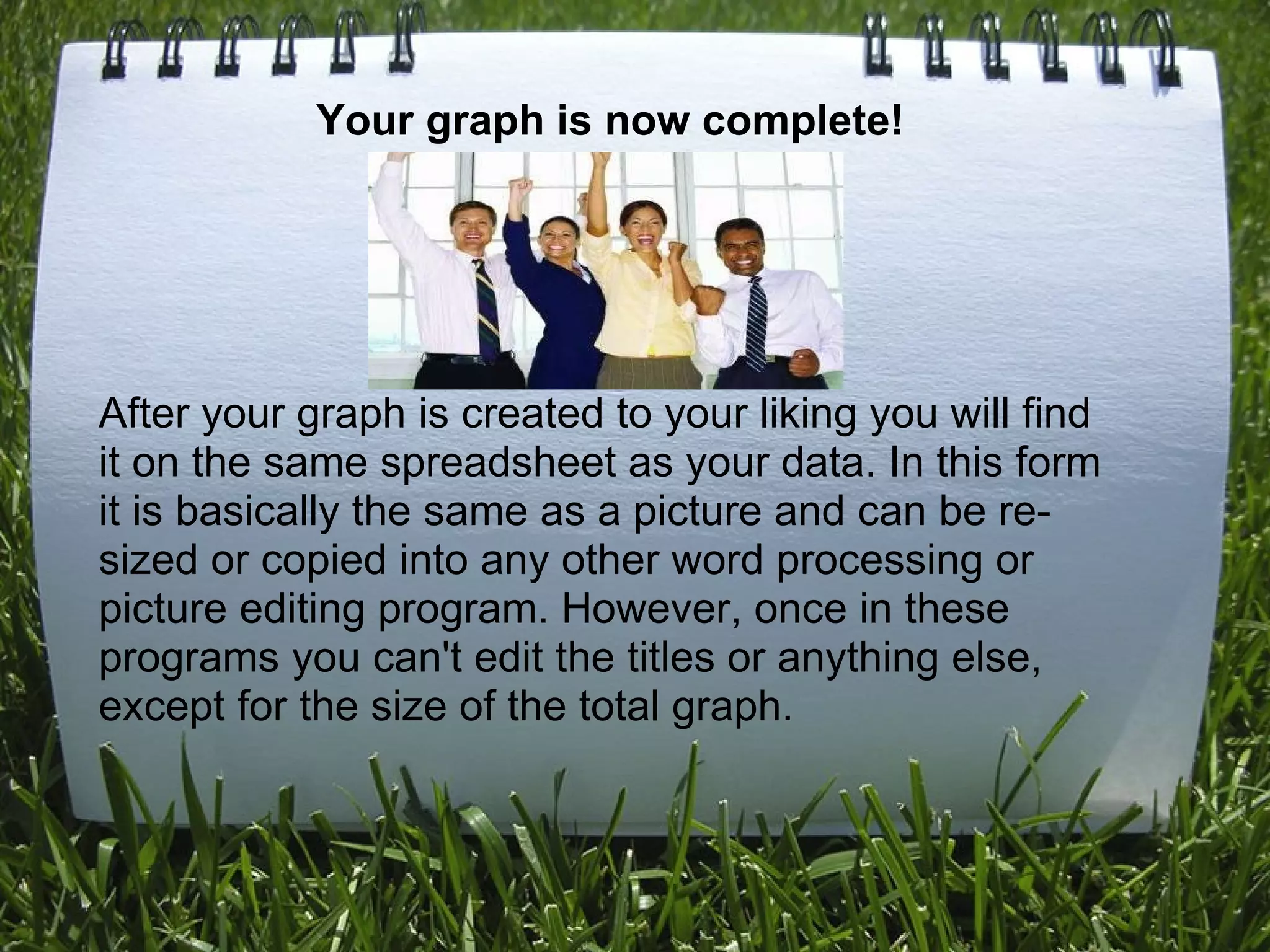 Your graph is now complete!         After your graph is created to your liking you will find it on the same spreadsheet as your data. In this form it is basically the same as a picture and can be re-sized or copied into any other word processing or picture editing program. However, once in these programs you can't edit the titles or anything else, except for the size of the total graph.      