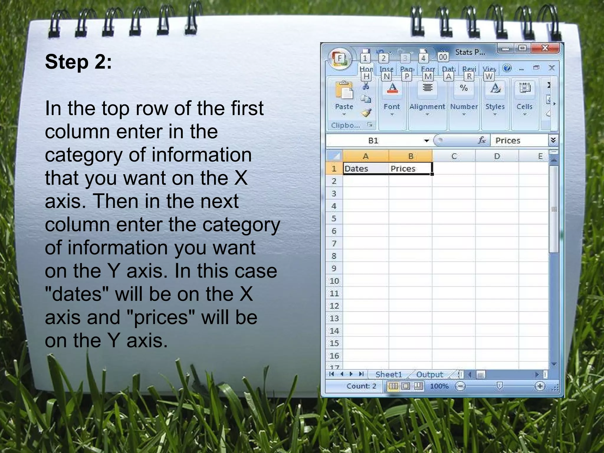 Step 2: In the top row of the first column enter in the category of information that you want on the X axis. Then in the next column enter the category of information you want on the Y axis. In this case &quot;dates&quot; will be on the X axis and &quot;prices&quot; will be on the Y axis. 