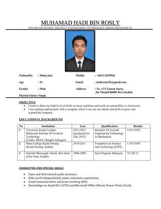 MUHAMAD HADI BIN ROSLY
BACHELOR DEGREE AIRCRAFT ENGINEERING TECHNOLOGY (HONS) MECHANICAL
Nationality : Malaysian Mobile : +6013-5295942
Age : 23 Email : hadirosly92@gmail.com
Gender : Male Address : No. 173 Taman Suria,
Jln Masjid 06000 Jitra Kedah.
Marital Status: Single
OBJECTIVE
 I want to share my high level of skills on most machines and work on automobiles or electronics.
 I am seeking employment with a company where I can use my talents and skills to grow and
expand the company.
EDUCATIONAL BACKGROUND
No Institution Year Qualification Results
1 University Kuala Lumpur,
Malaysian Institute Of Aviation
Technology
(UniKL MIAT, Dengkil Selangor)
2011-2015
(graduated on
July 2015)
Bachelor Of Aircraft
Engineering Technology
in Mechanical
3.69 CGPA
2 Mara College Kuala Nerang
(Kuala Nerang, Kedah)
2010-2011 Foundation In Science
and Technology (FIST)
3.70 CGPA
3 Sekolah Menengah Teknik Alor Setar
(Alor Setar, Kedah)
2008-2009 Sijil Pelajaran Malaysia 7A 2B 1C
CHARACTER AND SPECIAL SKILLS
 Calm and determined under pressure.
 Able work independently under minimum supervision.
 Good communication and team working skills.
 Knowledge on AutoCAD, CATIA and Microsoft Office (Word, Power Point, Excel).
 