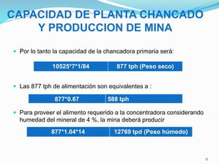 CAPACIDAD DE PLANTA CHANCADO
Y PRODUCCION DE MINA
 Por lo tanto la capacidad de la chancadora primaria será:
 Las 877 tph de alimentación son equivalentes a :
 Para proveer el alimento requerido a la concentradora considerando
humedad del mineral de 4 %, la mina deberá producir
10525*7*1/84 877 tph (Peso seco)
877*1.04*14 12769 tpd (Peso húmedo)
877*0.67 588 tph
15
 