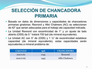 SELECCIÓN DE CHANCADORA
PRIMARIA
 Basado en datos de dimensiones y capacidades de chancadoras
primarias giratorias: Rexnord y Allis Chalmers (AC) se seleccionan
de 42” que serian adecuadas para el trabajo ala capacidad indicada.
 La Unidad Rexnord con excentricidad de 1“ y un ajuste de lado
abierto (OSS) de 5 “ tratará 700 tpd (de mineral equivalente).
 La Unidad AC con 5” de (OSS) y 1 ½” de excentricidad establece
capacidad (de mineral equivalente), estas capacidades serán
equivalentes a mineral problema de:
CALCULO tpd CHANCADORA
700/0.67 1045 Rexnord
1000/0.67 1493 Allis Chalmers
17
 