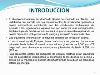 INTRODUCCION
 El objetivo fundamental del diseño de plantas de chancado es obtener una
instalación que cumpla con los requerimientos de producción operando a
costos competitivos cumpliendo con las condiciones ambientales de
acuerdo a las regulaciones vigentes que son cada vez mas demandantes,
también la planta deberá ser construida a un precio razonable a pesar de los
costos crecientes incluyendo los de energía y del costo de mano de obra.
 Las siguientes tendencias en la industria deberán ser tenidas en cuenta:
- Los proveedores de Equipos ofrecen cada vez más grandes chancadoras
primarias hasta haber alcanzado chancadoras giratorias de 1,800 mm (72
pulg), así como chancadoras secundarias y terciarias de hasta 3,000 mm
(120 in).
- Los crecientes costos del suministro de energía eléctrica están causando
que los propietarios incrementen la integración de los diseños de la mina y
planta, de tal manera que puedan identificar formas de reducir los consumos
totales de energía.
2
 