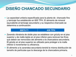 DISEÑO CHANCADO SECUNDARIO
 La capacidad unitaria especificada para la planta de chancado fino
y tamizaje fue establecido en 600 TPH. El alimento de mineral
equivalente al tamizaje secundario y su respectivo chancado se
determina a continuación:
 Zaranda vibratoria de doble piso se establece con grizzly en el piso
superior y de malla tejida en el piso inferior para remover los finos
que deben ser removidos del alimento a la chancadora secundaria.
El grizzly en el piso superior es utilizado para proteger a la malla
inferior e incrementar su eficiencia.
 El alimento a la zarandea secundaria tendrá la misma distribución de
tamaño de partículas que la descarga de la chancadora primaria.
600*0.71 426 TPH
21
 