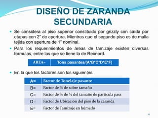 DISEÑO DE ZARANDA
SECUNDARIA
 Se considera al piso superior constituido por grizzly con caída por
etapas con 2” de apertura. Mientras que el segundo piso es de malla
tejida con apertura de 1” nominal.
 Para los requerimientos de áreas de tamizaje existen diversas
formulas, entre las que se tiene la de Rexnord.
 En la que los factores son los siguientes
AREA= Tons pasantes/(A*B*C*D*E*F)
A= Factor de Tonelaje pasante
B= Factor de % de sobre tamaño
C= Factor de % de ½ del tamaño de partícula pass
D= Factor de Ubicación del piso de la zaranda
E= Factor de Tamizaje en húmedo
22
 