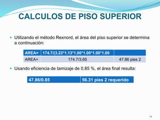 CALCULOS DE PISO SUPERIOR
 Utilizando el método Rexnord, el área del piso superior se determina
a continuación:
 Usando eficiencia de tamizaje de 0.85 %, el área final resulta:
AREA= 174.7/(3.23*1.13*1.00*1.00*1.00*1.00
AREA= 174.7/3.65 47.86 pies 2
47.86/0.85 56.31 pies 2 requerido
24
 
