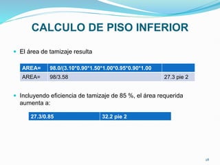CALCULO DE PISO INFERIOR
 El área de tamizaje resulta
 Incluyendo eficiencia de tamizaje de 85 %, el área requerida
aumenta a:
AREA= 98.0/(3.10*0.90*1.50*1.00*0.95*0.90*1.00
AREA= 98/3.58 27.3 pie 2
27.3/0.85 32.2 pie 2
28
 