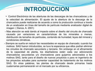 INTRODUCCION
- Control Electrónico de las aberturas de las descargas de las chancadoras y de
la velocidad de alimentación. El ajuste de la abertura de la descarga de la
chancadora puede realizarse de acuerdo a como la producción continua a través
de un analizador en línea del tamaño de partícula mediante analizador digital de
imagen: ( Dance, A. 2001)
- Mas atención se está dando al impacto sobre el diseño del circuito de chancado
causado por variaciones en características de los minerales o menas,
distribución de tamaños de partículas, contenido de humedad, leyes del mineral y
condiciones climáticas.
- Siempre se sueña en reducir las necesidades en equipo de chancado; cuando los
molinos SAG fueron introducidos, se tuvo la esperanza que ellos podían eliminar
los circuitos de chancado secundario y terciario. Sin embargo en el afinamiento
de la capacidad de planta, los diseñadores están cada vez adicionando
chancadoras secundarias y/o chancadoras para guijarros adicionados a los
molinos SAG, tanto para el diseño de nuevos proyectos o para re ingeniería de
los proyectos actuales para aumentar capacidad de tratamiento de los molinos
SAG. En otras palabras, las plantas de chancado desde primarias hasta
cuaternarias permanecerán en el mercado por su eficiencia.
3
 