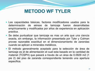 METODO WF TYLER
 Las capacidades básicas, factores modificadores usados para la
determinación de aéreas de tamizaje fueron desarrolladas
empíricamente y modificados por años de experiencia en aplicación
practica .
 Se debe puntualizar que tamizaje es mas un arte que una ciencia
exacta, sin embargo, la información presentada por Tyler y Colman
provee razonable exactitud en el dimensionamiento de zarandas
cuando se aplican a minerales metálicos.
 El método generalmente aceptado para la selección de área de
tamizaje es el de alimentación el cual esta basado en la cantidad de
material (TCSPH) que pasará a través de un área de 0.0929 m2 (1
pie 2) del piso de zaranda correspondiente teniendo una apertura
especifica.
30
 