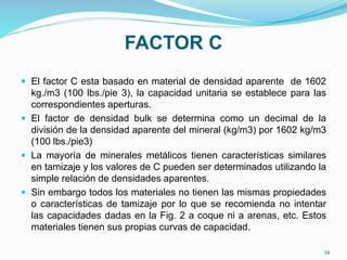 FACTOR C
 El factor C esta basado en material de densidad aparente de 1602
kg./m3 (100 lbs./pie 3), la capacidad unitaria se establece para las
correspondientes aperturas.
 El factor de densidad bulk se determina como un decimal de la
división de la densidad aparente del mineral (kg/m3) por 1602 kg/m3
(100 lbs./pie3)
 La mayoría de minerales metálicos tienen características similares
en tamizaje y los valores de C pueden ser determinados utilizando la
simple relación de densidades aparentes.
 Sin embargo todos los materiales no tienen las mismas propiedades
o características de tamizaje por lo que se recomienda no intentar
las capacidades dadas en la Fig. 2 a coque ni a arenas, etc. Estos
materiales tienen sus propias curvas de capacidad.
34
 