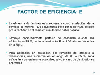 FACTOR DE EFICIENCIA: E
 La eficiencia de tamizaje esta expresada como la relación de la
cantidad de material que actualmente pasa por la apertura dividido
por la cantidad en el alimento que debiese haber pasado.
 Tamizaje comercialmente perfecto se considera cuando loa
eficiencia es 95 %, por lo tanto el factor E es 1.00 tal como se indica
en la Fig. 3.
 Para aplicación en protección por remoción del alimento a
chancadoras, una eficiencia en el rango de 80 – 85 % sería
suficiente y generalmente aceptable, salvo el caso de distribuciones
anormales
36
 