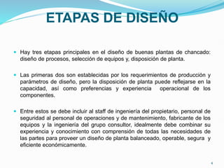ETAPAS DE DISEÑO
 Hay tres etapas principales en el diseño de buenas plantas de chancado:
diseño de procesos, selección de equipos y, disposición de planta.
 Las primeras dos son establecidas por los requerimientos de producción y
parámetros de diseño, pero la disposición de planta puede reflejarse en la
capacidad, así como preferencias y experiencia operacional de los
componentes.
 Entre estos se debe incluir al staff de ingeniería del propietario, personal de
seguridad al personal de operaciones y de mantenimiento, fabricante de los
equipos y la ingeniería del grupo consultor, idealmente debe combinar su
experiencia y conocimiento con comprensión de todas las necesidades de
las partes para proveer un diseño de planta balanceado, operable, segura y
eficiente económicamente.
4
 