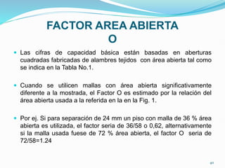 FACTOR AREA ABIERTA
O
 Las cifras de capacidad básica están basadas en aberturas
cuadradas fabricadas de alambres tejidos con área abierta tal como
se indica en la Tabla No.1.
 Cuando se utilicen mallas con área abierta significativamente
diferente a la mostrada, el Factor O es estimado por la relación del
área abierta usada a la referida en la en la Fig. 1.
 Por ej. Si para separación de 24 mm un piso con malla de 36 % área
abierta es utilizada, el factor seria de 36/58 o 0,62, alternativamente
si la malla usada fuese de 72 % área abierta, el factor O seria de
72/58=1.24
40
 
