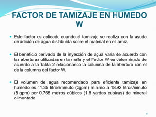 FACTOR DE TAMIZAJE EN HUMEDO
W
 Este factor es aplicado cuando el tamizaje se realiza con la ayuda
de adición de agua distribuida sobre el material en el tamiz.
 El beneficio derivado de la inyección de agua varia de acuerdo con
las aberturas utilizadas en la malla y el Factor W es determinado de
acuerdo a la Tabla 2 relacionando la columna de la abertura con el
de la columna del factor W.
 El volumen de agua recomendado para eficiente tamizaje en
húmedo es 11.35 litros/minuto (3gpm) mínimo a 18.92 litros/minuto
(5 gpm) por 0.765 metros cúbicos (1.8 yardas cubicas) de mineral
alimentado
41
 