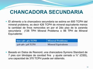CHANCADORA SECUNDARIA
 El alimento a la chancadora secundaria se estima en 600 TCPH del
mineral problema, es decir 426 TCPH de mineral equivalente menos
la cantidad de finos removidos en por el 2do piso de la zaranda
secundaria (138 TPH Mineral Problema o 98 TPH de Mineral
Equivalente:
 Basado en Datos de Rexnord, una chancadora Symons Standard de
7 pies con blindajes de cavidad fina y ajuste cerrado a ¾” (CSS),
una capacidad de 370 TCPH puede ser obtenido.
600-138= 462 TCPH Mineral Problema
426-98= 328 TCPH Mineral Equivalente
44
 