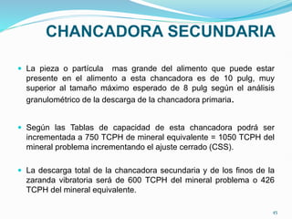 CHANCADORA SECUNDARIA
 La pieza o partícula mas grande del alimento que puede estar
presente en el alimento a esta chancadora es de 10 pulg, muy
superior al tamaño máximo esperado de 8 pulg según el análisis
granulométrico de la descarga de la chancadora primaria.
 Según las Tablas de capacidad de esta chancadora podrá ser
incrementada a 750 TCPH de mineral equivalente = 1050 TCPH del
mineral problema incrementando el ajuste cerrado (CSS).
 La descarga total de la chancadora secundaria y de los finos de la
zaranda vibratoria será de 600 TCPH del mineral problema o 426
TCPH del mineral equivalente.
45
 