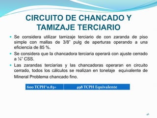 CIRCUITO DE CHANCADO Y
TAMIZAJE TERCIARIO
 Se considera utilizar tamizaje terciario de con zaranda de piso
simple con mallas de 3/8” pulg de aperturas operando a una
eficiencia de 85 %.
 Se considera que la chancadora terciaria operará con ajuste cerrado
a ¼” CSS.
 Las zarandas terciarias y las chancadoras operaran en circuito
cerrado, todos los cálculos se realizan en tonelaje equivalente de
Mineral Problema chancado fino.
600 TCPH*0.83= 498 TCPH Equivalente
46
 
