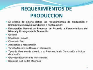 REQUERIMIENTOS DE
PRODUCCION
 El criterio de diseño define los requerimientos de producción y
típicamente incluyen lo indicado a continuación:
 Descripción General de Procesos de Acuerdo a Características del
Mineral y Cronograma de Operación
 General
 Chancado Primario
 Chancado Fino
 Almacenaje y recuperación
 Tamaño Máximo de Rocas en el alimento
 Tipos de Minerales de acuerdo a su Resistencia a la Compresión e índices
de abrasión
 Gravedad Específica de los Minerales.
 Densidad Bulk de los Minerales
6
 