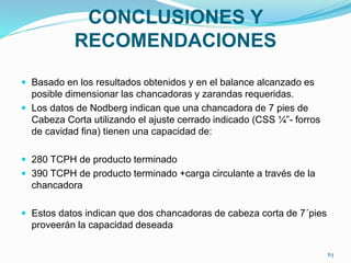 CONCLUSIONES Y
RECOMENDACIONES
 Basado en los resultados obtenidos y en el balance alcanzado es
posible dimensionar las chancadoras y zarandas requeridas.
 Los datos de Nodberg indican que una chancadora de 7 pies de
Cabeza Corta utilizando el ajuste cerrado indicado (CSS ¼”- forros
de cavidad fina) tienen una capacidad de:
 280 TCPH de producto terminado
 390 TCPH de producto terminado +carga circulante a través de la
chancadora
 Estos datos indican que dos chancadoras de cabeza corta de 7´pies
proveerán la capacidad deseada
63
 