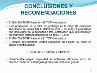 CONCLUSIONES Y
RECOMENDACIONES
 2*280=560 TCSPH actual; 498 TCPH requerida
 Esta producción es la total, sin embargo en la etapa de chancado
secundario se tienen 134.5 TCPH de finos – 3/8 pulg ya producidos
que deducidos de la producción total establecen que la producción
en chancado terciario deberá ser de 383.7 TCSPH
 2*390=780 TCSPH actual; 491 TCPH requerida
 El equipo seleccionado tendría capacidad en exceso, tal como se
indica a continuación:
 (560-383.7)*100/383.7 =45.95 %
 Considerable mayor capacidad se obtendrá utilizando forros de
cavidad media sin embargo la producción será mas gruesa
64
 