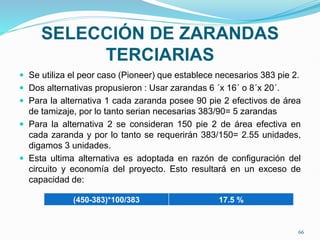 SELECCIÓN DE ZARANDAS
TERCIARIAS
 Se utiliza el peor caso (Pioneer) que establece necesarios 383 pie 2.
 Dos alternativas propusieron : Usar zarandas 6 ´x 16´ o 8´x 20´.
 Para la alternativa 1 cada zaranda posee 90 pie 2 efectivos de área
de tamizaje, por lo tanto serian necesarias 383/90= 5 zarandas
 Para la alternativa 2 se consideran 150 pie 2 de área efectiva en
cada zaranda y por lo tanto se requerirán 383/150= 2.55 unidades,
digamos 3 unidades.
 Esta ultima alternativa es adoptada en razón de configuración del
circuito y economía del proyecto. Esto resultará en un exceso de
capacidad de:
(450-383)*100/383 17.5 %
66
 