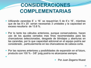 CONSIDERACIONES
COMPLEMENTARIAS
 Utilizando zarandas 6´ x 16´ se requerirían 5 de 6´x 16´, mientras
que de las 8´x 20´ serian necesarias 3 unidades y la capacidad en
exceso resultaría de 13.8 %.
 Por lo tanto los cálculos anteriores, aunque conservadores, hacen
uso de los ajustes cerrados mas finos recomendados para las
chancadoras seleccionadas, desgaste de blindajes y aberturas en
las zarandas, por lo que capacidad adicional en el equipo podría ser
considerado , particularmente en las chancadoras de cabeza corta.
 Por las razones anteriores y posibilidades de expansión en el futuro,
producto con 100 % - 3/8” pulg podría no alcanzarse siempre.

 Por Juan Zegarra Wuest
68
 
