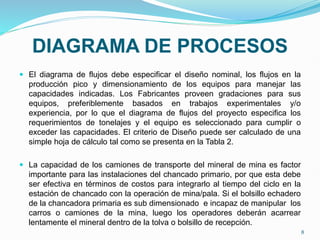 DIAGRAMA DE PROCESOS
 El diagrama de flujos debe especificar el diseño nominal, los flujos en la
producción pico y dimensionamiento de los equipos para manejar las
capacidades indicadas. Los Fabricantes proveen gradaciones para sus
equipos, preferiblemente basados en trabajos experimentales y/o
experiencia, por lo que el diagrama de flujos del proyecto especifica los
requerimientos de tonelajes y el equipo es seleccionado para cumplir o
exceder las capacidades. El criterio de Diseño puede ser calculado de una
simple hoja de cálculo tal como se presenta en la Tabla 2.
 La capacidad de los camiones de transporte del mineral de mina es factor
importante para las instalaciones del chancado primario, por que esta debe
ser efectiva en términos de costos para integrarlo al tiempo del ciclo en la
estación de chancado con la operación de mina/pala. Si el bolsillo echadero
de la chancadora primaria es sub dimensionado e incapaz de manipular los
carros o camiones de la mina, luego los operadores deberán acarrear
lentamente el mineral dentro de la tolva o bolsillo de recepción.
8
 