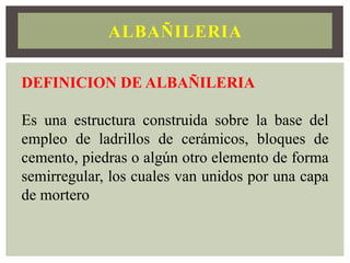 ALBAÑILERIA
DEFINICION DE ALBAÑILERIA
Es una estructura construida sobre la base del
empleo de ladrillos de cerámicos, bloques de
cemento, piedras o algún otro elemento de forma
semirregular, los cuales van unidos por una capa
de mortero
 