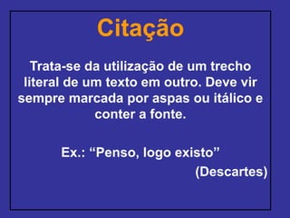Citação
Trata-se da utilização de um trecho
literal de um texto em outro. Deve vir
sempre marcada por aspas ou itálico e
conter a fonte.
Ex.: “Penso, logo existo”
(Descartes)
 