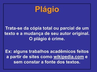 Plágio
Trata-se da cópia total ou parcial de um
texto e a mudança de seu autor original.
O plágio é crime.
Ex: alguns trabalhos acadêmicos feitos
a partir de sites como wikipedia.com e
sem constar a fonte dos textos.
 