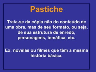 Pastiche
Trata-se da cópia não do conteúdo de
uma obra, mas de seu formato, ou seja,
de sua estrutura de enredo,
personagens, temática, etc.
Ex: novelas ou filmes que têm a mesma
história básica.
 