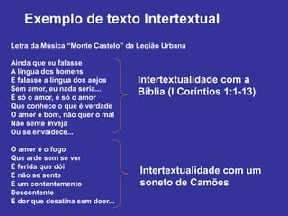 Intertextualidade com a
Bíblia (I Coríntios 1:1-13)
Letra da Música “Monte Castelo” da Legião Urbana
Ainda que eu falasse
A língua dos homens
E falasse a língua dos anjos
Sem amor, eu nada seria...
É só o amor, é só o amor
Que conhece o que é verdade
O amor é bom, não quer o mal
Não sente inveja
Ou se envaidece...
O amor é o fogo
Que arde sem se ver
É ferida que dói
E não se sente
É um contentamento
Descontente
É dor que desatina sem doer...
Exemplo de texto Intertextual
Intertextualidade com um
soneto de Camões
 