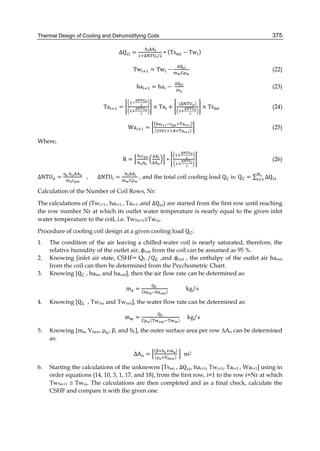Thermal Design of Cooling and Dehumidifying Coils 375
∆Q =
	
/
∗ (Ts − Tw )
		Tw = Tw −
∆
(22)
ha = ha −
∆
(23)
Ta = × Ta +
( )
× Ts (24)
		Wa =
×
( . × )
(25)
Where,
R =
	 ∆
∆
∗ (26)
ΔNTU =
	
,							ΔNTU =
	
, and the total coil cooling load Q is: Q = ∑ ∆Q
Calculation of the Number of Coil Rows, Nr:
The calculations of (Twi+1 , hai+1 , Tai+1 ,and ∆Q ) are started from the first row until reaching
the row number Nr at which its outlet water temperature is nearly equal to the given inlet
water temperature to the coil, i.e. TwNr+1Twin.
Procedure of cooling coil design at a given cooling load Q :
1. The condition of the air leaving a chilled-water coil is nearly saturated, therefore, the
relative humidity of the outlet air, ϕout from the coil can be assumed as 95 %.
2. Knowing [inlet air state, CSHF= QS /Q ,and ϕout , the enthalpy of the outlet air haout
from the coil can then be determined from the Psychometric Chart.
3. Knowing [Q , hain, and haout], then the air flow rate can be determined as:
m =
	
( )
kg/s
4. Knowing [Q , Twin, and Twout], the water flow rate can be determined as:
m =
	
( )
kg/s
5. Knowing [ma, Vface, ρ ,,	β, and SL], the outer surface area per row ∆Ao can be determined
as:
ΔA =
( × × )
( × )
	 m2
6. Starting the calculations of the unknowns [Tsmi , ∆Q , hai+1, Twi+1, Tai+1 , Wai+1] using in
order equations (14, 10, 3, 1, 17, and 18), from the first row, i=1 to the row i=Nr at which
TwNr+1  Twin. The calculations are then completed and as a final check, calculate the
CSHF and compare it with the given one.
 