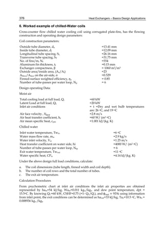 Heat Exchangers – Basics Design Applications376
6. Worked example of chilled-Water coils
Cross-counter flow chilled water cooling coil using corrugated plate-fins, has the flowing
construction and operating design parameters:
Coil construction parameters:
Outside tube diameter, do =13.41 mm
Inside tube diameter, di =12.09 mm
Longitudinal tube spacing, SL =26.16 mm
Transverse tube spacing, ST =31.75 mm
No. of fins/m, Nf =554
Aluminum fin thickness, tf =0.15 mm
Exchanger compactness, β = 1060 m2/m3
Outside area/inside area, (Ao/Ai) =23
Aflow/Aface on the air-side,  =0.529
Finned-surface weighted efficiency, = 0.85
Number of tube-passes per water loop, Np = 6
Design operating Data:
Moist air
Total cooling load at full load, Qc =60 kW
Latent Load at full load, QL =20 kW
Inlet air conditions = t =Dry and wet bulb temperatures
are: 26 oC, and 19 oC
Air face velocity , V =2.8 m/s
Air heat transfer coefficient, hc =60 W/ (m2 oC)
Air mean specific heat, cpm =1.001 kJ/(kg. K)
Chilled water
Inlet water temperature, Twin
Water mass flow rate, mw
Water inlet velocity, Vw
=6 oC
=2.9 kg/s
=1.25 m/s
Heat transfer coefficient on water side, hi =4000 W/ (m2 oC)
Number of tube-passes per water loop, Ntp
Exit water temperature, Twout
Water specific heat, CPw
= 6
=11 oC
=4.14 kJ/(kg. K)
Under the above design full load conditions, calculate:
a. The coil dimensions (tube length, finned width and coil depth).
b. The number of coil rows and the total number of tubes.
c. The exit air temperature.
Calculation Procedures
From psychometric chart at inlet air conditions the inlet air properties are obtained
represented by hain=54 kJ/kg, Wain=0.011 kgv/kga. and dew point temperature, dpt =
15.5oC. By knowing QC=60 kW, CSHF=0.75 (=1- QL/Qc), and	ϕ = 95% using information
from inlet point, the exit conditions can be determined as haout=33 kJ/kg, Tao=10.5 oC, Wao =
0.008936 kgv /kga
 