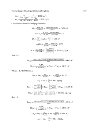 Thermal Design of Cooling and Dehumidifying Coils 377
- = ( )
= ( )
= 2.857 kg/s
- = ( )
=
. ∗
= 2.90 kg/s
Calculations of the coil design parameters:
Δ =
× ×
×
=
∗ . ∗ .
. ∗ .
= 24.39 m2
Δ =
	
=
. ∗ ∗ .
. ∗
= 0.435
Δ = × Δ =
.
= 1.06 m2
ΔNTU =
	
=
∗ .
. ∗
= 0.355
R =
	 ∆
∆
∗ = 3.525 KJ/kg.K
Row i=1:
=
( . ) ( . ) . ∗( ∗ . )
.
= 14.65 oC
∆ =
	h ΔA
1 + ΔNTU /2
× (Ts − Tw ) = 13.15	
Where, hi =4000 W/m2.C
= −
∆
= 11 −
.
. ∗ .
= 9.9	 oC
ℎ = ℎ −
∆
= 49.4 kJ/kg
Ta = × Ta +
( )
× Ts = 21.87 oC
Wa =
. ∗
=
. ( . )
. ( . )
= 0.01083 kgv/kga
Row i=2
	 =
( . ) ( . ) . ∗( ∗ . )
.
= 13.28 oC
∆ =
	h ΔA
1 + ΔNTU /2
× ( − ) = 12.17	
= −
∆
= 9.9 −
.
. ∗ .
= 8.89	 oC
			ℎ = ℎ −
∆
= 45.14 kJ/kg
 