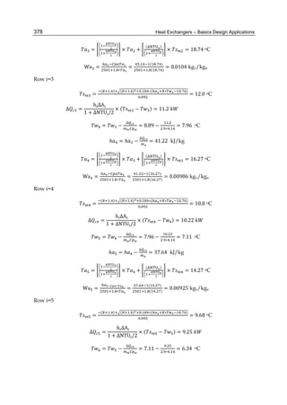 Heat Exchangers – Basics Design Applications378
= × +
( )
× = 18.74	oC
Wa =
. ∗
=
. ( . )
. ( . )
= 0.0104 kgv/kga
Row i=3
=
( . ) ( . ) . ∗( ∗ . )
.
= 12.0 oC
∆ =
	h ΔA
1 + ΔNTU /2
× ( − ) = 11.2	
= −
∆
= 8.89 −
.
. ∗ .
= 7.96	 oC
		ℎ = ℎ −
∆
= 41.22 kJ/kg
= × +
( )
× = 16.27 oC
Wa =
. ∗
=
. ( . )
. ( . )
= 0.00986 kgv/kga
Row i=4
=
( . ) ( . ) . ∗( ∗ . )
.
= 10.8 oC
∆ =
	h ΔA
1 + ΔNTU /2
× ( − ) = 10.22	
= −
∆
= 7.96 −
.
. ∗ .
= 7.11	 oC
	ℎ = ℎ −
∆
= 37.64 kJ/kg
= × +
( )
× = 14.27 oC
Wa =
∗
. ∗
=
. ( . )
. ( . )
= 0.00925 kgv/kga
Row i=5
=
( . ) ( . ) . ∗( ∗ . )
.
= 9.68 oC
∆ =
	h ΔA
1 + ΔNTU /2
× ( − ) = 9.25	
= −
∆
= 7.11 −
.
. ∗ .
= 6.34	 oC
 