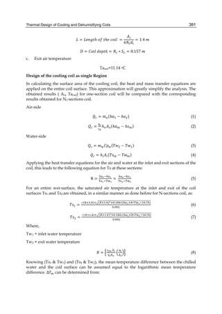Thermal Design of Cooling and Dehumidifying Coils 381
= ℎ	 	 ℎ 	 	 = = 1.4	
= 	 ℎ = ∗ = 0.157	
c. Exit air temperature
Taout=11.14 oC
Design of the cooling coil as single Region
In calculating the surface area of the cooling coil, the heat and mass transfer equations are
applied on the entire coil surface. This approximation will greatly simplify the analysis. The
obtained results ( Ao, Taout) for one-section coil will be compared with the corresponding
results obtained for Nr-sections coil.
Air-side
= (ℎ − ℎ ) (1)
= ℎ (ℎ − ℎ ) (2)
Water-side
= ( − ) (3)
= ℎ ( − ) (4)
Applying the heat transfer equations for the air and water at the inlet and exit sections of the
coil, this leads to the following equation for Ts at these sections:
R = =	 (5)
For an entire wet-surface, the saturated air temperature at the inlet and exit of the coil
surfaces Ts1 and Ts2 are obtained, in a similar manner as done before for N-sections coil, as:
=
( . ) ( . ) . ∗( ∗ . )
.
		 (6)
=
( . ) ( . ) . ∗( ∗ . )
.
	 (7)
Where,
Tw1 = inlet water temperature
Tw2 = exit water temperature
=
	 	 	
(8)
Knowing (Ts1 & Tw1) and (Ts2 & Tw2), the mean temperature difference between the chilled
water and the coil surface can be assumed equal to the logarithmic mean temperature
difference. ∆ can be determined from:
 