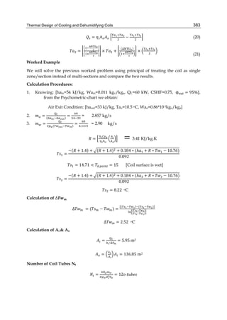 Thermal Design of Cooling and Dehumidifying Coils 383
= ℎ − (20)
= × +
( )
×
(21)
Worked Example
We will solve the previous worked problem using principal of treating the coil as single
zone/section instead of multi-sections and compare the two results.
Calculation Procedures:
1. Knowing: [hain=54 kJ/kg, Wain=0.011 kgv/kga, QC=60 kW, CSHF=0.75, 	ϕ = 95%],
from the Psychometric-chart we obtain:
Air Exit Condition: [haout=33 kJ/kg, Tao=10.5 oC, Wao=0.86*10-3kgv/kga]
2. = ( )
= = 2.857 kg/s
3. = ( )
=
. ∗
= 2.90 kg/s
																 =
	
= 3.41 KJ/kg.K
						 =
−( + 1.4) + ( + 1.4) + 0.184 ∗ (ℎ + ∗ − 10.76)
0.092
= 14.71 < . = 15 [Coil surface is wet]
						 =
−( + 1.4) + ( + 1.4) + 0.184 ∗ (ℎ + ∗ − 10.76)
0.092
= 8.22		oC
Calculation of ∆
∆ = ( − ) =
( ) ( )]
( )
( )
									∆ = 2.52 oC
Calculation of Ai & Ao
		 =
∗∆
= 5.95	m2
								 = = 136.85 m2
Number of Coil Tubes Nt
= = 12 	
 