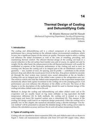 14
Thermal Design of Cooling
and Dehumidifying Coils
M. Khamis Mansour and M. Hassab
Mechanical Engineering Department, Faculty of Engineering,
Beirut Arab University,
Lebanon
1. Introduction
The cooling and dehumidifying coil is a critical component of air conditioning. Its
performance has a strong bearing on the ultimate indoor environmental conditions, which
in turn, has a significant impact on the indoor air quality. Decisions made to select a cooling
coil influence the initial investment as well as the costs of installing, providing, and
maintaining thermal comfort. The efficient thermal design of the cooling coil leads to a
crucial reduction in the coil surface heat transfer area and of course, its capital cost and its
weight. On the other hand, the enhancement in the coil thermal performance will usually be
established at expense of the hydraulic performance of the cooling coil and in turn, its
running cost. Because the cooling coil is an integral part of the air distribution system, its
geometry — size, number of rows, fin spacing, and fin profile — contributes to the airside
pressure drop and affects the sound power level of the fans. (Fan power needed to circulate
air through the duct system may warrant extra sound attenuation at the air handler.)
Cooling coils are an integral part of the chilled water system or the refrigeration unit, too.
The extent to which coils raise the chilled water temperature or the evaporation temperature
dramatically affects both capital investment in the cooling coil or the pumping power. Coil
performance can even influence the efficiency of the chiller or Dx-unit. The focus of this
chapter is on the description of the methodology should be used in thermal design of the
cooling coil either chilled water coil or Dx-coil.
Methods to design the cooling and dehumidifying coil either chilled water coil or Dx
evaporator coil are usually based on log mean enthalpy or log equivalent dry-bulb
temperature difference [1]. In both methods, the cooling coil is treated as a single
zone/region and hence the required surface area is determined [2]. This manner of the
cooling coil design could lead to an imprecise design particularly when the cooling coil is
partially wet. In this chapter, the numerical calculation using a discrete technique "row-by-
row method" will be presented to calculate the detailed design of the cooling coil in order to
enhance the calculation accuracy and trace the air and coil surface temperature locally.
2. Types of cooling coils
Cooling coils are classified to direct-expansion (DX) coils and chilled water coils as shown in
Figure 1. Some coil manufacturers fabricate coils from 5/8 inch OD copper tubes, others
 