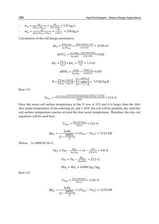 Heat Exchangers – Basics Design Applications386
- = ( )
= ( . )
= 3.53 kg/s
- = ( )
=
. ∗
= 2.90 kg/s
Calculations of the coil design parameters:
Δ =
× ×
×
=
∗ . ∗ .
. ∗ .
= 29.95 m2
Δ =
	
=
. ∗ ∗ .
. ∗
= 0.432
Δ = × Δ =
.
= 1.3 m2
ΔNTU =
	
=
∗ .
. ∗
= 0.435
R =
	 ∆
∆
∗ = 5.3 KJ/kg.K
Row i=1:
=
( . ) ( . ) . ∗( ∗ . )
.
= 13.5 oC
Since the mean coil surface temperature at the 1st row is 13.5 and it is larger than the inlet
dew point temperature of the entering air, dpt = 10oC the coil will be partially dry until the
coil surface temperature reaches at least the dew point temperature. Therefore, the dry coil
equations will be used here.
=
( ∗ )
( )
= 13.6 oC
∆ =
	h ΔA
(1 −
ΔNTU
2
)
× (Ts − Tw ) = 17.27	
Where, hi =4000 W/m2.C
= −
∆
= 11 −
.
. ∗ .
= 9.8 oC
Ta = Ta −
∆ 1
	= 22.2 oC
Wa = Wa = 0.0081 kgv/kga
Row i=2
=
( ∗ )
( )
= 11.81 oC
∆ =
	h ΔA
(1 −
ΔNTU
2
)
× ( − ) = 13.35	
 