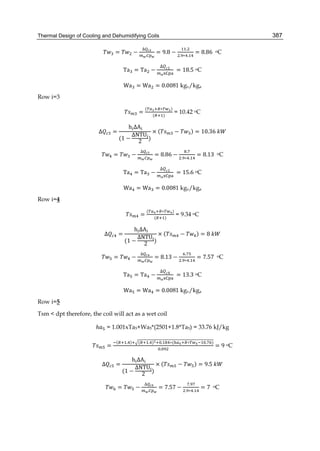 Thermal Design of Cooling and Dehumidifying Coils 387
= −
∆
= 9.8 −
.
. ∗ .
= 8.86	 oC
Ta = Ta −
∆ 1
	= 18.5 oC
Wa = Wa = 0.0081 kgv/kga
Row i=3
=
( ∗ )
( )
= 10.42 oC
∆ =
	h ΔA
(1 −
ΔNTU
2
)
× ( − ) = 10.36	
= −
∆
= 8.86 −
.
. ∗ .
= 8.13	 oC
Ta = Ta −
∆ 1
	= 15.6 oC
Wa = Wa = 0.0081 kgv/kga
Row i=4
=
( ∗ )
( )
= 9.34 oC
∆ =
	h ΔA
(1 −
ΔNTU
2
)
× ( − ) = 8	
= −
∆
= 8.13 −
.
. ∗ .
= 7.57	 oC
Ta = Ta −
∆ 4
	= 13.3 oC
Wa = Wa = 0.0081 kgv/kga
Row i=5
Tsm < dpt therefore, the coil will act as a wet coil
ℎ = 1.001xTa5+Wa5*(2501+1.8*Ta5) = 33.76 kJ/kg
=
( . ) ( . ) . ∗( ∗ . )
.
= 9 oC
∆ =
	h ΔA
(1 −
ΔNTU
2
)
× ( − ) = 9.5	
= −
∆
= 7.57 −
.
. ∗ .
= 7	 oC
 