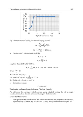 Thermal Design of Cooling and Dehumidifying Coils 389
Fig. 7. Presentation of Cooling and dehumidifying process.
=
4
	 = = 120 tubes
b. Calculation of Coil dimension (D, H, L)
= ∗
=
120
6
= 20
Height of the coil, H=St*Nc=0.635 m
= ∑ Δ = ∗ Δ = 6 ∗29.95 = 179.7 m2
Given: = 23
Ai = 7.81 m2 = ( )
= ℎ	 	 ℎ 	 	 = = 1.71	
= 	 ℎ = ∗ = 0.157	
c. Exit air temperature
Taout=10.3 oC
Treating the cooling coil as a single zone "Worked Example"
We will solve the previous worked problem using principal treating the coil as single
zone/section instead of multi-sections and compare the two results.
Calculation Procedures:
1. From psychometric chart at inlet air conditions the inlet air properties are obtained
represented by hain=48 kJ/kg, Wain=0.0081 kgv/kga, dew point temperature, dpt = 10oC.
7.5
7.6
7.7
7.8
7.9
8
8.1
8.2
10 15 20 25 30
Mositurecontent(gw/kga)
Dry bulb temperature (o C)
 