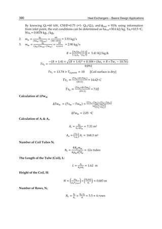 Heat Exchangers – Basics Design Applications390
By knowing QC=60 kW, CSHF=0.75 (=1- QL/Qc), and	ϕ = 95% using information
from inlet point, the exit conditions can be determined as haout=30.6 kJ/kg, Tao=10.5 oC,
Wao = 0.0078 kgv /kga
2. = ( )
= ( . )
= 3.53 kg/s
3. = ( )
=
. ∗
= 2.90 kg/s
																 =
	
= 3.41 KJ/kg.K
						 =
−( + 1.4) + ( + 1.4) + 0.184 ∗ (ℎ + ∗ − 10.76)
0.092
= 13.74 > . = 10 [Coil surface is dry]
=
( ∗ )
( )
= 14.62o C
=
( ∗ )
( )
= 7.02
Calculation of ∆
∆ = ( − ) =
( ) ( )]
( )
( )
∆ = 2.05 oC
Calculation of Ai & Ao
		 =
∗∆
= 7.31	m2
= = 168.3 m2
Number of Coil Tubes Nt
	 =
4
= 12 	
The Length of the Tube (Coil), L:
								 = = 1.62 m
Height of the Coil, H:
									 = ∗ =	0.683 m
Number of Rows, Nr
										 = =
∗
= 5.5 ≈ 6	
 