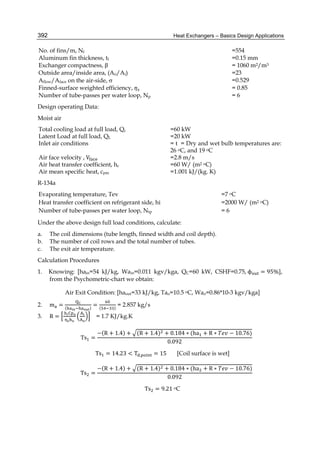 Heat Exchangers – Basics Design Applications392
No. of fins/m, Nf =554
Aluminum fin thickness, tf =0.15 mm
Exchanger compactness, β = 1060 m2/m3
Outside area/inside area, (Ao/Ai) =23
Aflow/Aface on the air-side,  =0.529
Finned-surface weighted efficiency, = 0.85
Number of tube-passes per water loop, Np = 6
Design operating Data:
Moist air
Total cooling load at full load, Qc =60 kW
Latent Load at full load, QL =20 kW
Inlet air conditions = t = Dry and wet bulb temperatures are:
26 oC, and 19 oC
Air face velocity , V =2.8 m/s
Air heat transfer coefficient, hc =60 W/ (m2 oC)
Air mean specific heat, cpm =1.001 kJ/(kg. K)
R-134a
Evaporating temperature, Tev =7 oC
Heat transfer coefficient on refrigerant side, hi =2000 W/ (m2 oC)
Number of tube-passes per water loop, Ntp = 6
Under the above design full load conditions, calculate:
a. The coil dimensions (tube length, finned width and coil depth).
b. The number of coil rows and the total number of tubes.
c. The exit air temperature.
Calculation Procedures
1. Knowing: [hain=54 kJ/kg, Wain=0.011 kgv/kga, QC=60 kW, CSHF=0.75,	ϕ = 95%],
from the Psychometric-chart we obtain:
Air Exit Condition: [haout=33 kJ/kg, Tao=10.5 oC, Wao=0.86*10-3 kgv/kga]
2. m = ( )
= ( )
= 2.857 kg/s
3. R =
	
= 1.7 KJ/kg.K
						Ts =
−(R + 1.4) + (R + 1.4) + 0.184 ∗ (ha + R ∗ − 10.76)
0.092
Ts = 14.23 < T . = 15 [Coil surface is wet]
						Ts =
−(R + 1.4) + (R + 1.4) + 0.184 ∗ (ha + R ∗ − 10.76)
0.092
Ts = 9.21	oC
 