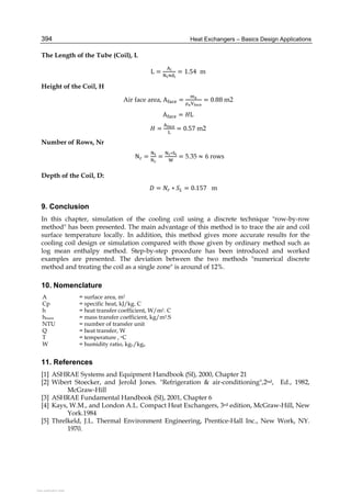 Heat Exchangers – Basics Design Applications394
The Length of the Tube (Coil), L
L = = 1.54 m
Height of the Coil, H
Air face area, A = = 0.88	m2
A = L
= = 0.57	m2
Number of Rows, Nr
		N = =
∗
= 5.35 ≈ 6	rows
Depth of the Coil, D:
											 = ∗ = 0.157	 m
9. Conclusion
In this chapter, simulation of the cooling coil using a discrete technique "row-by-row
method" has been presented. The main advantage of this method is to trace the air and coil
surface temperature locally. In addition, this method gives more accurate results for the
cooling coil design or simulation compared with those given by ordinary method such as
log mean enthalpy method. Step-by-step procedure has been introduced and worked
examples are presented. The deviation between the two methods "numerical discrete
method and treating the coil as a single zone" is around of 12%.
10. Nomenclature
A = surface area, m2
Cp = specific heat, kJ/kg. C
h = heat transfer coefficient, W/m2. C
hmass = mass transfer coefficient, kg/m2.S
NTU = number of transfer unit
Q = heat transfer, W
T = temperature , oC
W = humidity ratio, kgv/kga
11. References
[1] ASHRAE Systems and Equipment Handbook (SI), 2000, Chapter 21
[2] Wibert Stoecker, and Jerold Jones. "Refrigeration & air-conditioning",2nd, Ed., 1982,
McGraw-Hill
[3] ASHRAE Fundamental Handbook (SI), 2001, Chapter 6
[4] Kays, W.M., and London A.L. Compact Heat Exchangers, 3rd edition, McGraw-Hill, New
York.1984
[5] Threlkeld, J.L. Thermal Environment Engineering, Prentice-Hall Inc., New Work, NY.
1970.
View publication statsView publication stats
 