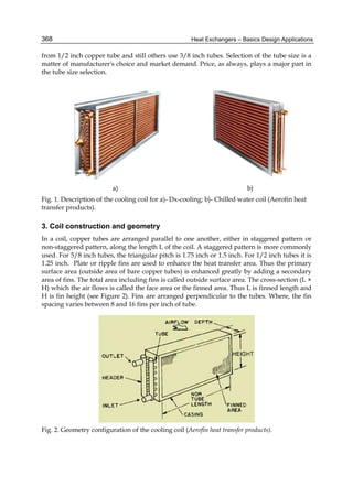 Heat Exchangers – Basics Design Applications368
from 1/2 inch copper tube and still others use 3/8 inch tubes. Selection of the tube size is a
matter of manufacturer's choice and market demand. Price, as always, plays a major part in
the tube size selection.
a) b)
Fig. 1. Description of the cooling coil for a)- Dx-cooling; b)- Chilled water coil (Aerofin heat
transfer products).
3. Coil construction and geometry
In a coil, copper tubes are arranged parallel to one another, either in staggered pattern or
non-staggered pattern, along the length L of the coil. A staggered pattern is more commonly
used. For 5/8 inch tubes, the triangular pitch is 1.75 inch or 1.5 inch. For 1/2 inch tubes it is
1.25 inch. Plate or ripple fins are used to enhance the heat transfer area. Thus the primary
surface area (outside area of bare copper tubes) is enhanced greatly by adding a secondary
area of fins. The total area including fins is called outside surface area. The cross-section (L ×
H) which the air flows is called the face area or the finned area. Thus L is finned length and
H is fin height (see Figure 2). Fins are arranged perpendicular to the tubes. Where, the fin
spacing varies between 8 and 16 fins per inch of tube.
Fig. 2. Geometry configuration of the cooling coil (Aerofin heat transfer products).
 