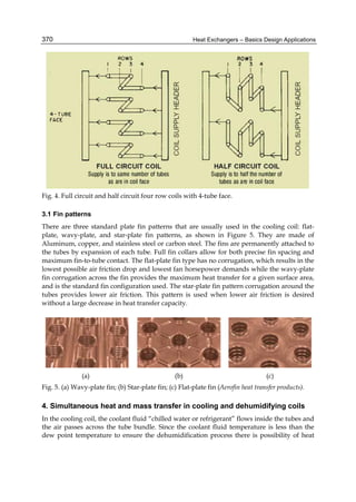 Heat Exchangers – Basics Design Applications370
Fig. 4. Full circuit and half circuit four row coils with 4-tube face.
3.1 Fin patterns
There are three standard plate fin patterns that are usually used in the cooling coil: flat-
plate, wavy-plate, and star-plate fin patterns, as shown in Figure 5. They are made of
Aluminum, copper, and stainless steel or carbon steel. The fins are permanently attached to
the tubes by expansion of each tube. Full fin collars allow for both precise fin spacing and
maximum fin-to-tube contact. The flat-plate fin type has no corrugation, which results in the
lowest possible air friction drop and lowest fan horsepower demands while the wavy-plate
fin corrugation across the fin provides the maximum heat transfer for a given surface area,
and is the standard fin configuration used. The star-plate fin pattern corrugation around the
tubes provides lower air friction. This pattern is used when lower air friction is desired
without a large decrease in heat transfer capacity.
(a) (b) (c)
Fig. 5. (a) Wavy-plate fin; (b) Star-plate fin; (c) Flat-plate fin (Aerofin heat transfer products).
4. Simultaneous heat and mass transfer in cooling and dehumidifying coils
In the cooling coil, the coolant fluid “chilled water or refrigerant” flows inside the tubes and
the air passes across the tube bundle. Since the coolant fluid temperature is less than the
dew point temperature to ensure the dehumidification process there is possibility of heat
 